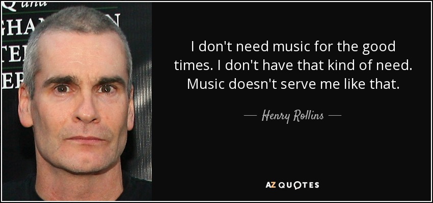 I don't need music for the good times. I don't have that kind of need. Music doesn't serve me like that. - Henry Rollins