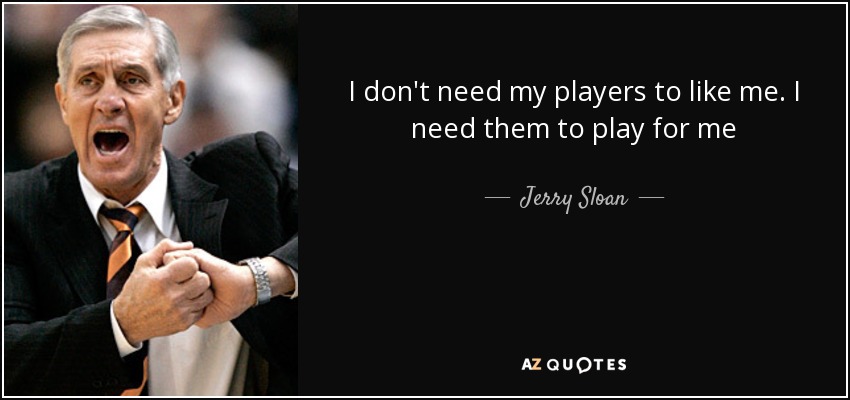 I don't need my players to like me. I need them to play for me - Jerry Sloan