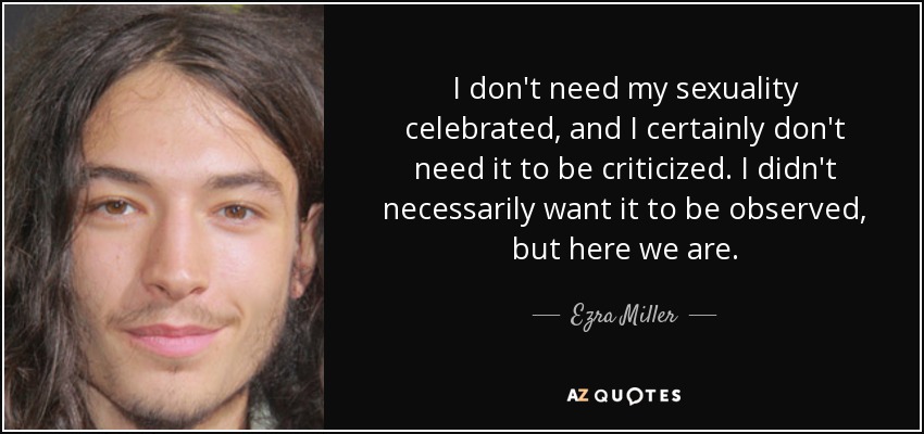 I don't need my sexuality celebrated, and I certainly don't need it to be criticized. I didn't necessarily want it to be observed, but here we are. - Ezra Miller