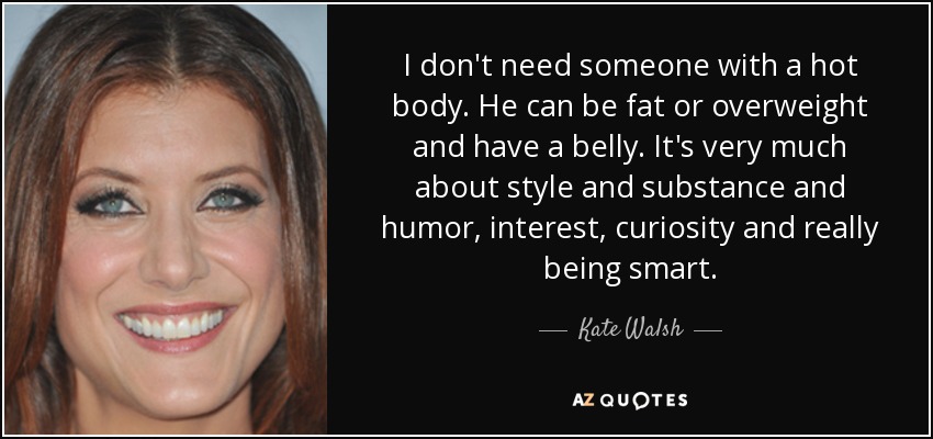I don't need someone with a hot body. He can be fat or overweight and have a belly. It's very much about style and substance and humor, interest, curiosity and really being smart. - Kate Walsh