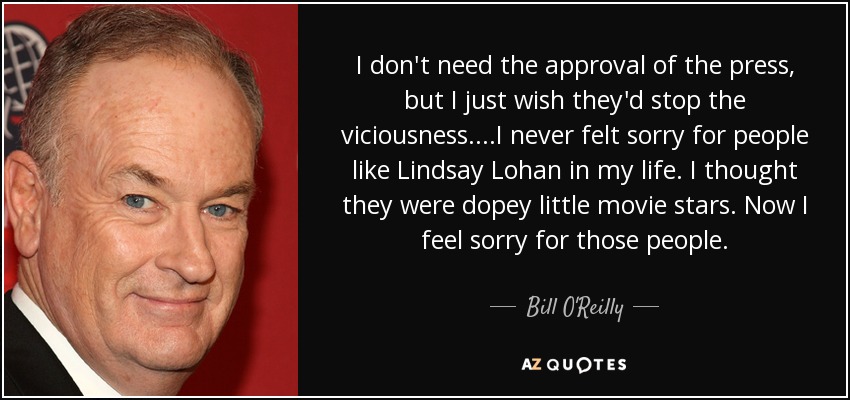 I don't need the approval of the press, but I just wish they'd stop the viciousness....I never felt sorry for people like Lindsay Lohan in my life. I thought they were dopey little movie stars. Now I feel sorry for those people. - Bill O'Reilly