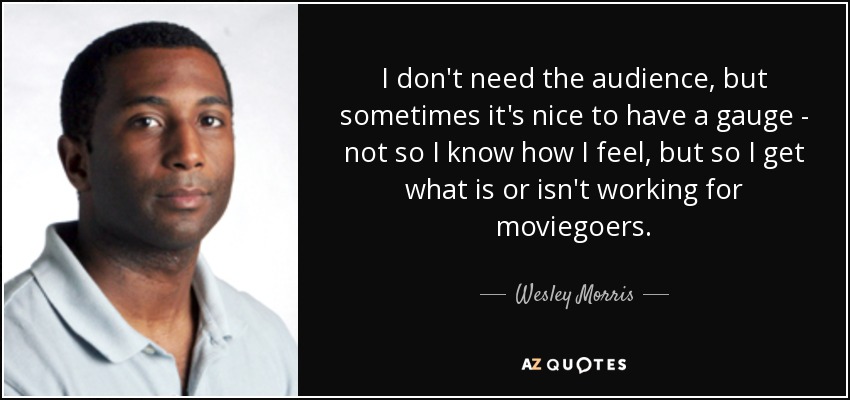 I don't need the audience, but sometimes it's nice to have a gauge - not so I know how I feel, but so I get what is or isn't working for moviegoers. - Wesley Morris