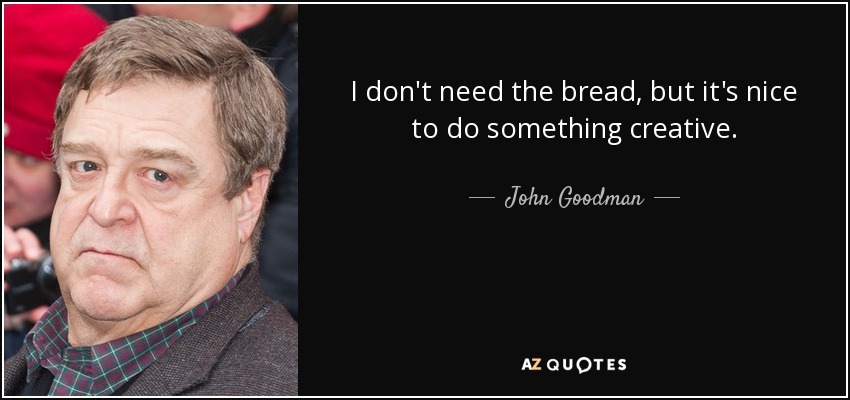 I don't need the bread, but it's nice to do something creative. - John Goodman