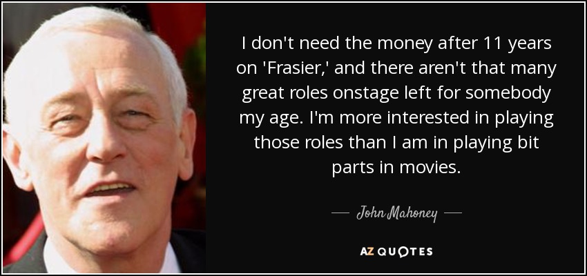 I don't need the money after 11 years on 'Frasier,' and there aren't that many great roles onstage left for somebody my age. I'm more interested in playing those roles than I am in playing bit parts in movies. - John Mahoney