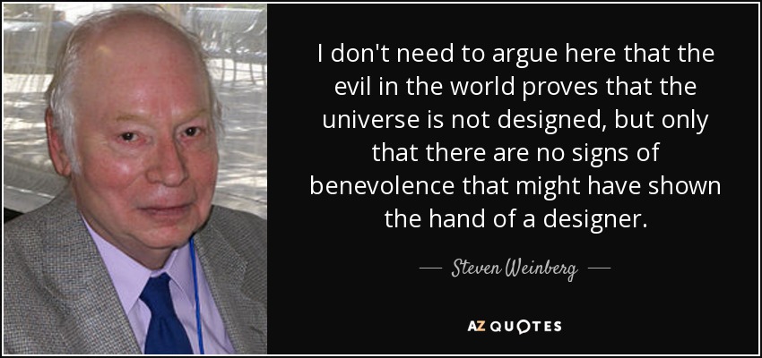 I don't need to argue here that the evil in the world proves that the universe is not designed, but only that there are no signs of benevolence that might have shown the hand of a designer. - Steven Weinberg
