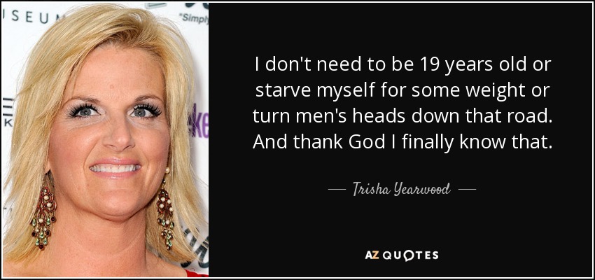 I don't need to be 19 years old or starve myself for some weight or turn men's heads down that road. And thank God I finally know that. - Trisha Yearwood