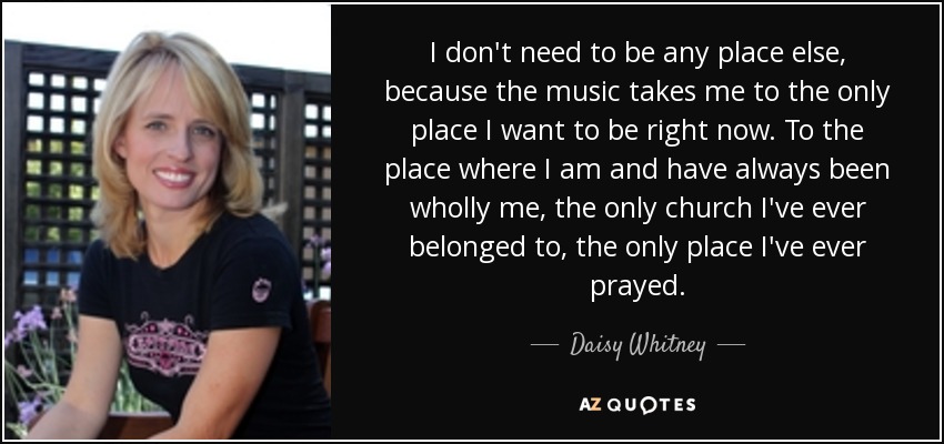 I don't need to be any place else, because the music takes me to the only place I want to be right now. To the place where I am and have always been wholly me, the only church I've ever belonged to, the only place I've ever prayed. - Daisy Whitney