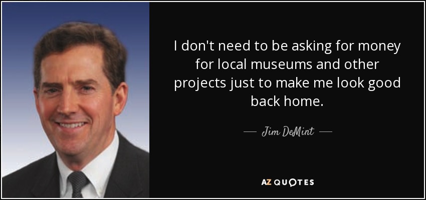 I don't need to be asking for money for local museums and other projects just to make me look good back home. - Jim DeMint