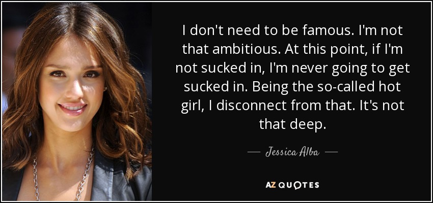 I don't need to be famous. I'm not that ambitious. At this point, if I'm not sucked in, I'm never going to get sucked in. Being the so-called hot girl, I disconnect from that. It's not that deep. - Jessica Alba
