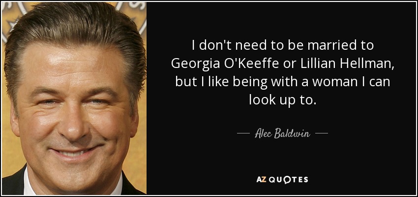 I don't need to be married to Georgia O'Keeffe or Lillian Hellman, but I like being with a woman I can look up to. - Alec Baldwin