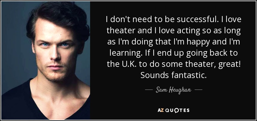 I don't need to be successful. I love theater and I love acting so as long as I'm doing that I'm happy and I'm learning. If I end up going back to the U.K. to do some theater, great! Sounds fantastic. - Sam Heughan