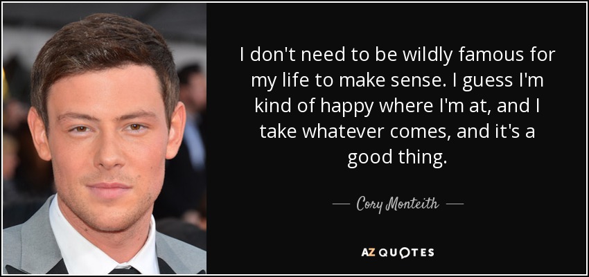 I don't need to be wildly famous for my life to make sense. I guess I'm kind of happy where I'm at, and I take whatever comes, and it's a good thing. - Cory Monteith