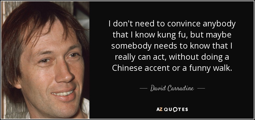 I don't need to convince anybody that I know kung fu, but maybe somebody needs to know that I really can act, without doing a Chinese accent or a funny walk. - David Carradine
