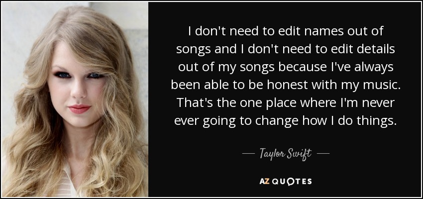 I don't need to edit names out of songs and I don't need to edit details out of my songs because I've always been able to be honest with my music. That's the one place where I'm never ever going to change how I do things. - Taylor Swift
