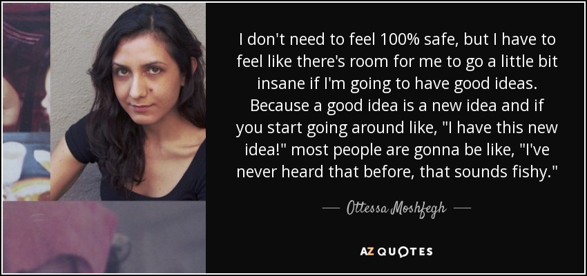 I don't need to feel 100% safe, but I have to feel like there's room for me to go a little bit insane if I'm going to have good ideas. Because a good idea is a new idea and if you start going around like, 