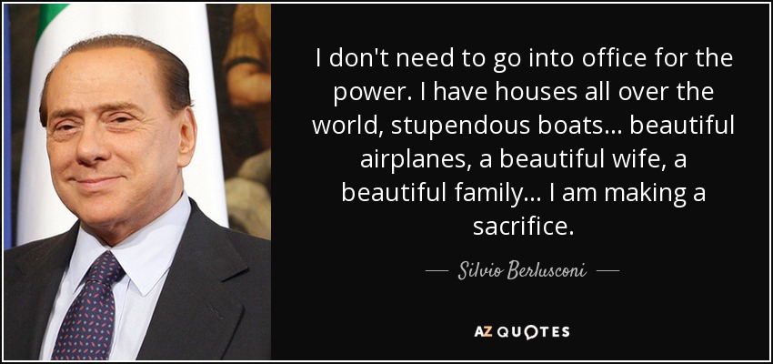 I don't need to go into office for the power. I have houses all over the world, stupendous boats... beautiful airplanes, a beautiful wife, a beautiful family... I am making a sacrifice. - Silvio Berlusconi
