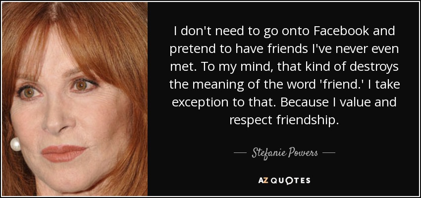 I don't need to go onto Facebook and pretend to have friends I've never even met. To my mind, that kind of destroys the meaning of the word 'friend.' I take exception to that. Because I value and respect friendship. - Stefanie Powers