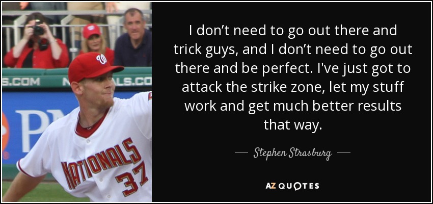 I don’t need to go out there and trick guys, and I don’t need to go out there and be perfect. I've just got to attack the strike zone, let my stuff work and get much better results that way. - Stephen Strasburg