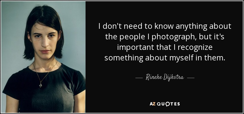 I don't need to know anything about the people I photograph, but it's important that I recognize something about myself in them. - Rineke Dijkstra