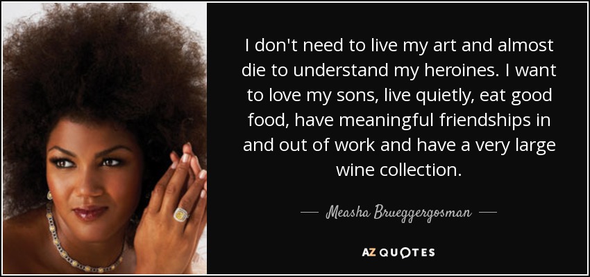 I don't need to live my art and almost die to understand my heroines. I want to love my sons, live quietly, eat good food, have meaningful friendships in and out of work and have a very large wine collection. - Measha Brueggergosman