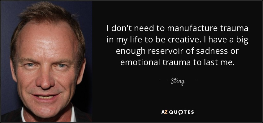 I don't need to manufacture trauma in my life to be creative. I have a big enough reservoir of sadness or emotional trauma to last me. - Sting