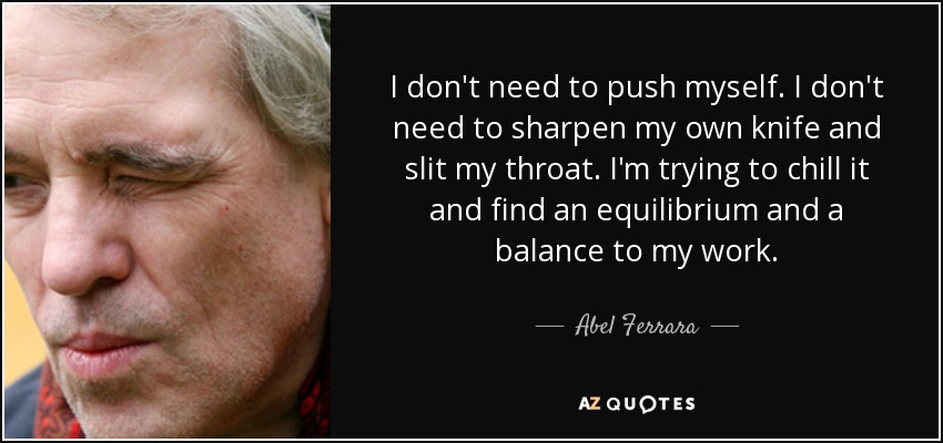 I don't need to push myself. I don't need to sharpen my own knife and slit my throat. I'm trying to chill it and find an equilibrium and a balance to my work. - Abel Ferrara