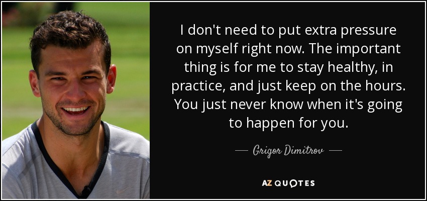 I don't need to put extra pressure on myself right now. The important thing is for me to stay healthy, in practice, and just keep on the hours. You just never know when it's going to happen for you. - Grigor Dimitrov
