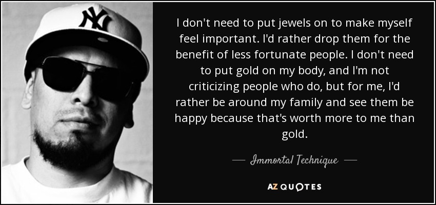 I don't need to put jewels on to make myself feel important. I'd rather drop them for the benefit of less fortunate people. I don't need to put gold on my body, and I'm not criticizing people who do, but for me, I'd rather be around my family and see them be happy because that's worth more to me than gold. - Immortal Technique