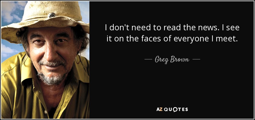I don't need to read the news. I see it on the faces of everyone I meet. - Greg Brown