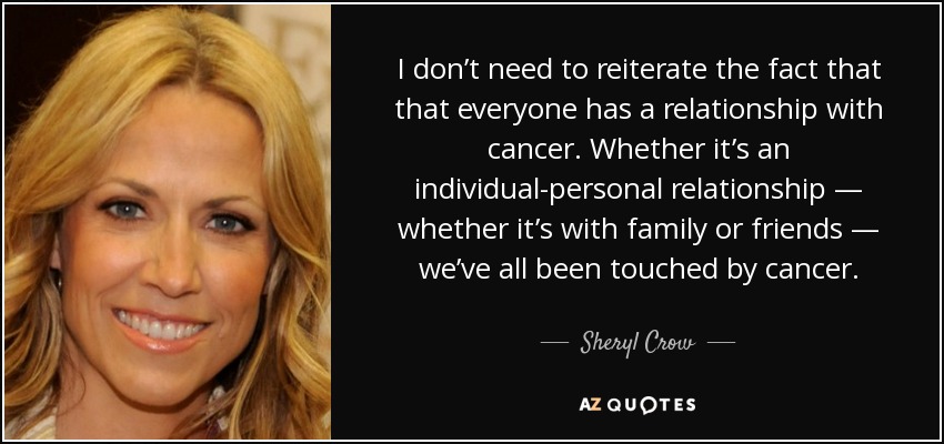 I don’t need to reiterate the fact that that everyone has a relationship with cancer. Whether it’s an individual-personal relationship — whether it’s with family or friends — we’ve all been touched by cancer. - Sheryl Crow