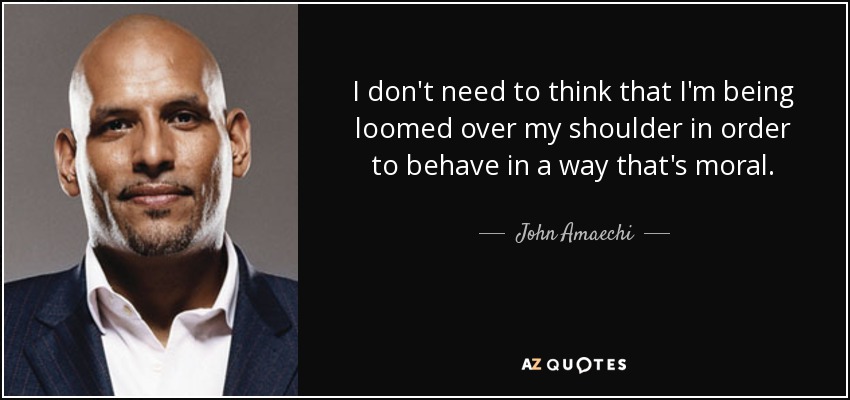 I don't need to think that I'm being loomed over my shoulder in order to behave in a way that's moral. - John Amaechi