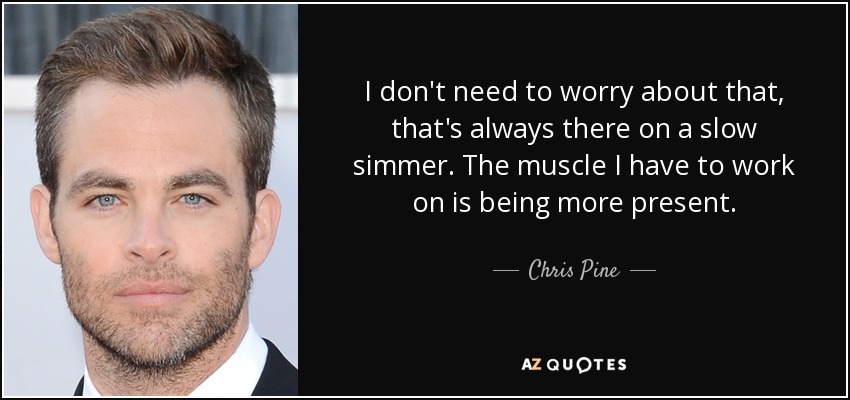 I don't need to worry about that, that's always there on a slow simmer. The muscle I have to work on is being more present. - Chris Pine