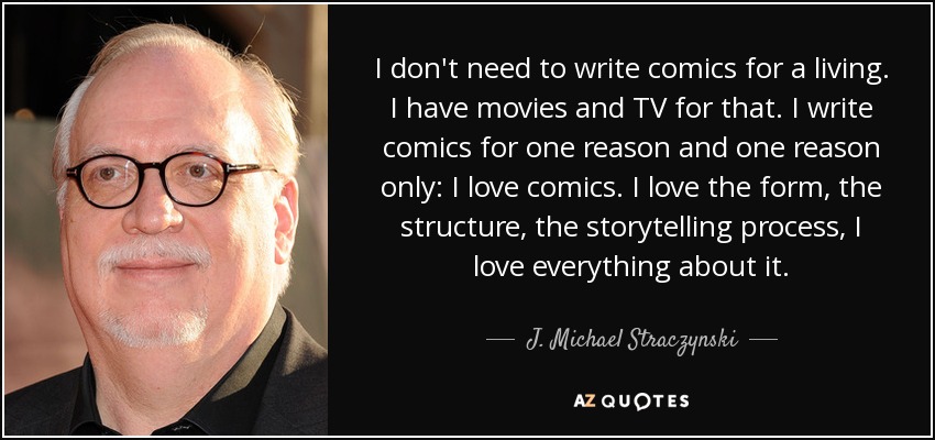 I don't need to write comics for a living. I have movies and TV for that. I write comics for one reason and one reason only: I love comics. I love the form, the structure, the storytelling process, I love everything about it. - J. Michael Straczynski