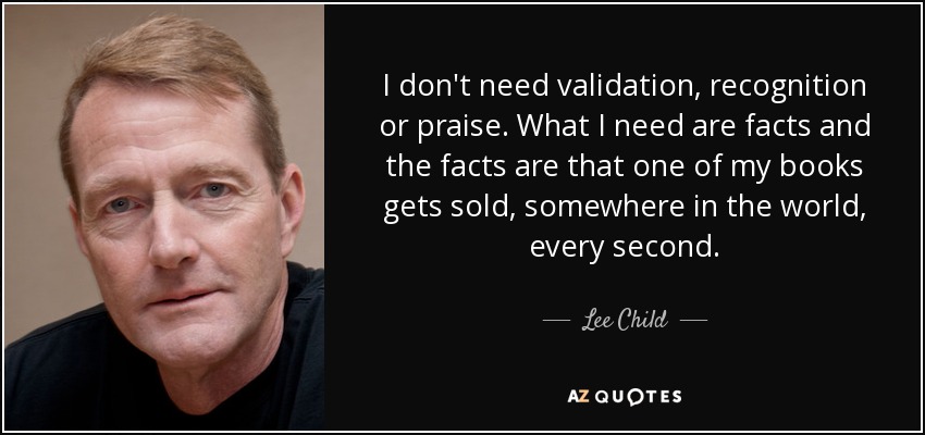 I don't need validation, recognition or praise. What I need are facts and the facts are that one of my books gets sold, somewhere in the world, every second. - Lee Child