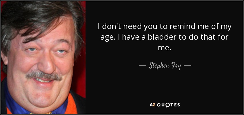I don't need you to remind me of my age. I have a bladder to do that for me. - Stephen Fry