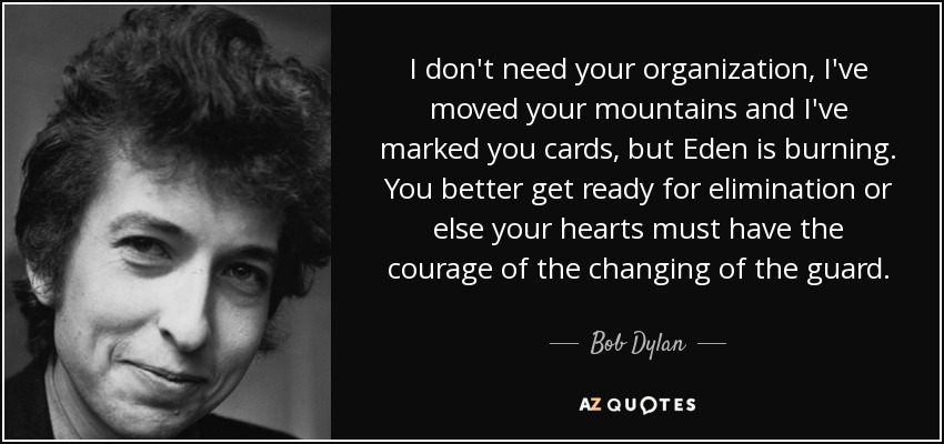 I don't need your organization, I've moved your mountains and I've marked you cards, but Eden is burning. You better get ready for elimination or else your hearts must have the courage of the changing of the guard. - Bob Dylan