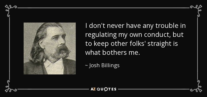 I don't never have any trouble in regulating my own conduct, but to keep other folks' straight is what bothers me. - Josh Billings