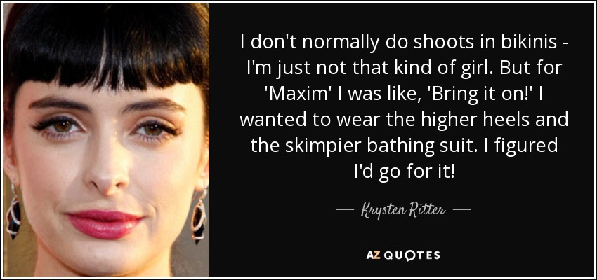 I don't normally do shoots in bikinis - I'm just not that kind of girl. But for 'Maxim' I was like, 'Bring it on!' I wanted to wear the higher heels and the skimpier bathing suit. I figured I'd go for it! - Krysten Ritter