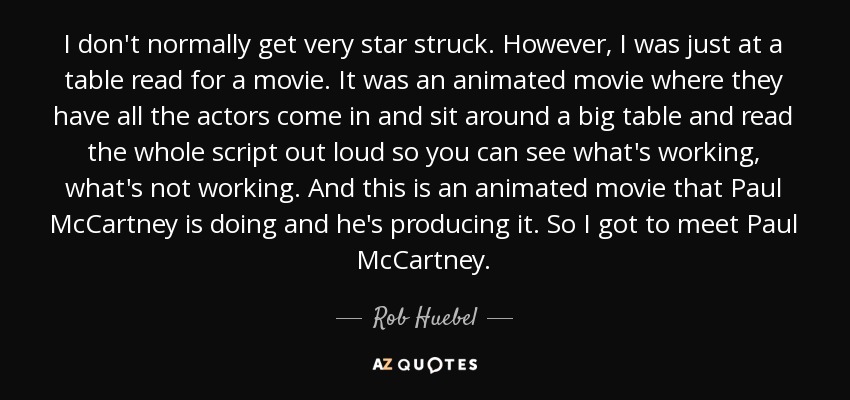 I don't normally get very star struck. However, I was just at a table read for a movie. It was an animated movie where they have all the actors come in and sit around a big table and read the whole script out loud so you can see what's working, what's not working. And this is an animated movie that Paul McCartney is doing and he's producing it. So I got to meet Paul McCartney. - Rob Huebel