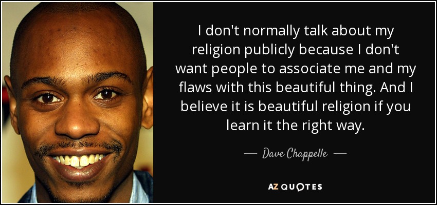 I don't normally talk about my religion publicly because I don't want people to associate me and my flaws with this beautiful thing. And I believe it is beautiful religion if you learn it the right way. - Dave Chappelle