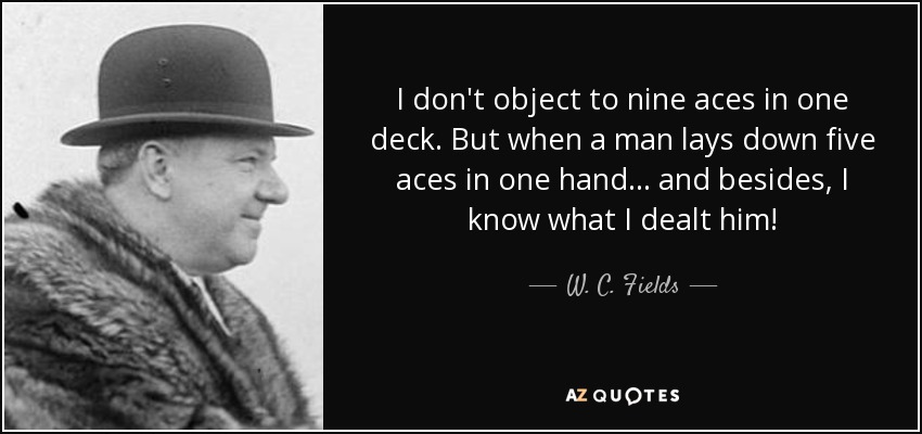 I don't object to nine aces in one deck. But when a man lays down five aces in one hand... and besides, I know what I dealt him! - W. C. Fields