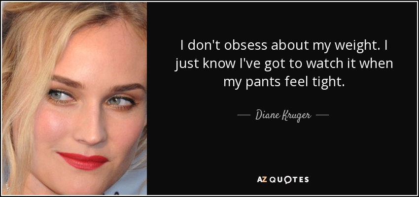 I don't obsess about my weight. I just know I've got to watch it when my pants feel tight. - Diane Kruger