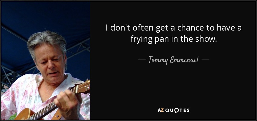 I don't often get a chance to have a frying pan in the show. - Tommy Emmanuel