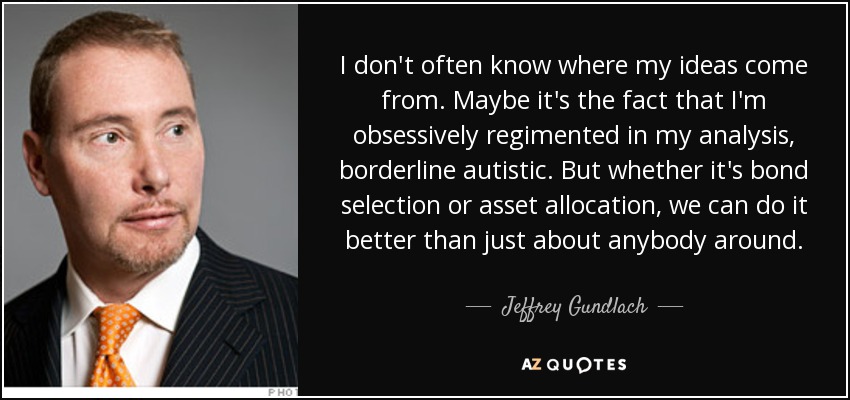 I don't often know where my ideas come from. Maybe it's the fact that I'm obsessively regimented in my analysis, borderline autistic. But whether it's bond selection or asset allocation, we can do it better than just about anybody around. - Jeffrey Gundlach