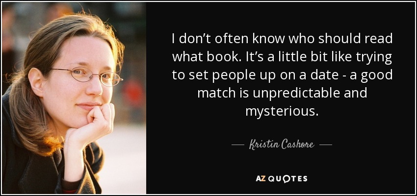 I don’t often know who should read what book. It’s a little bit like trying to set people up on a date - a good match is unpredictable and mysterious. - Kristin Cashore