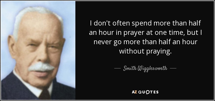 I don't often spend more than half an hour in prayer at one time, but I never go more than half an hour without praying. - Smith Wigglesworth