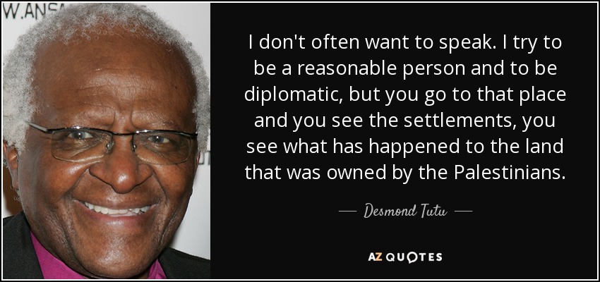 I don't often want to speak. I try to be a reasonable person and to be diplomatic, but you go to that place and you see the settlements, you see what has happened to the land that was owned by the Palestinians. - Desmond Tutu