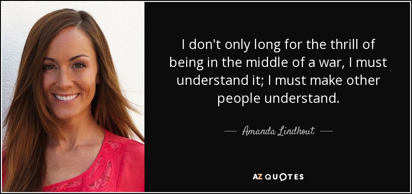 I don't only long for the thrill of being in the middle of a war, I must understand it; I must make other people understand. - Amanda Lindhout