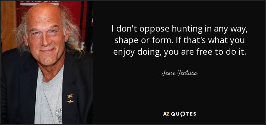 I don't oppose hunting in any way, shape or form. If that's what you enjoy doing, you are free to do it. - Jesse Ventura