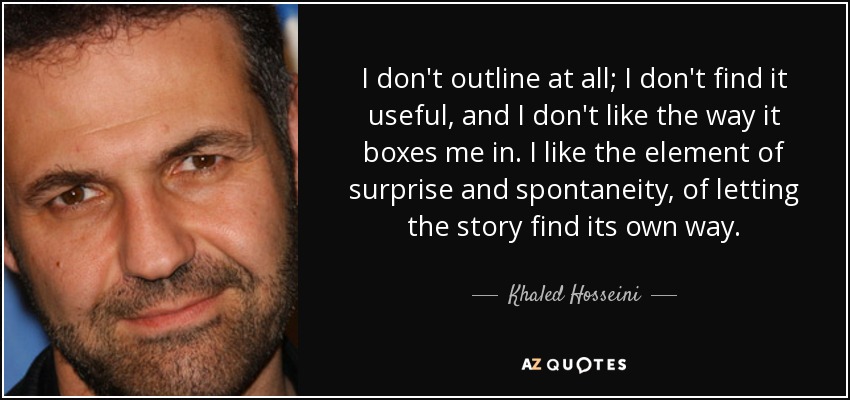 I don't outline at all; I don't find it useful, and I don't like the way it boxes me in. I like the element of surprise and spontaneity, of letting the story find its own way. - Khaled Hosseini
